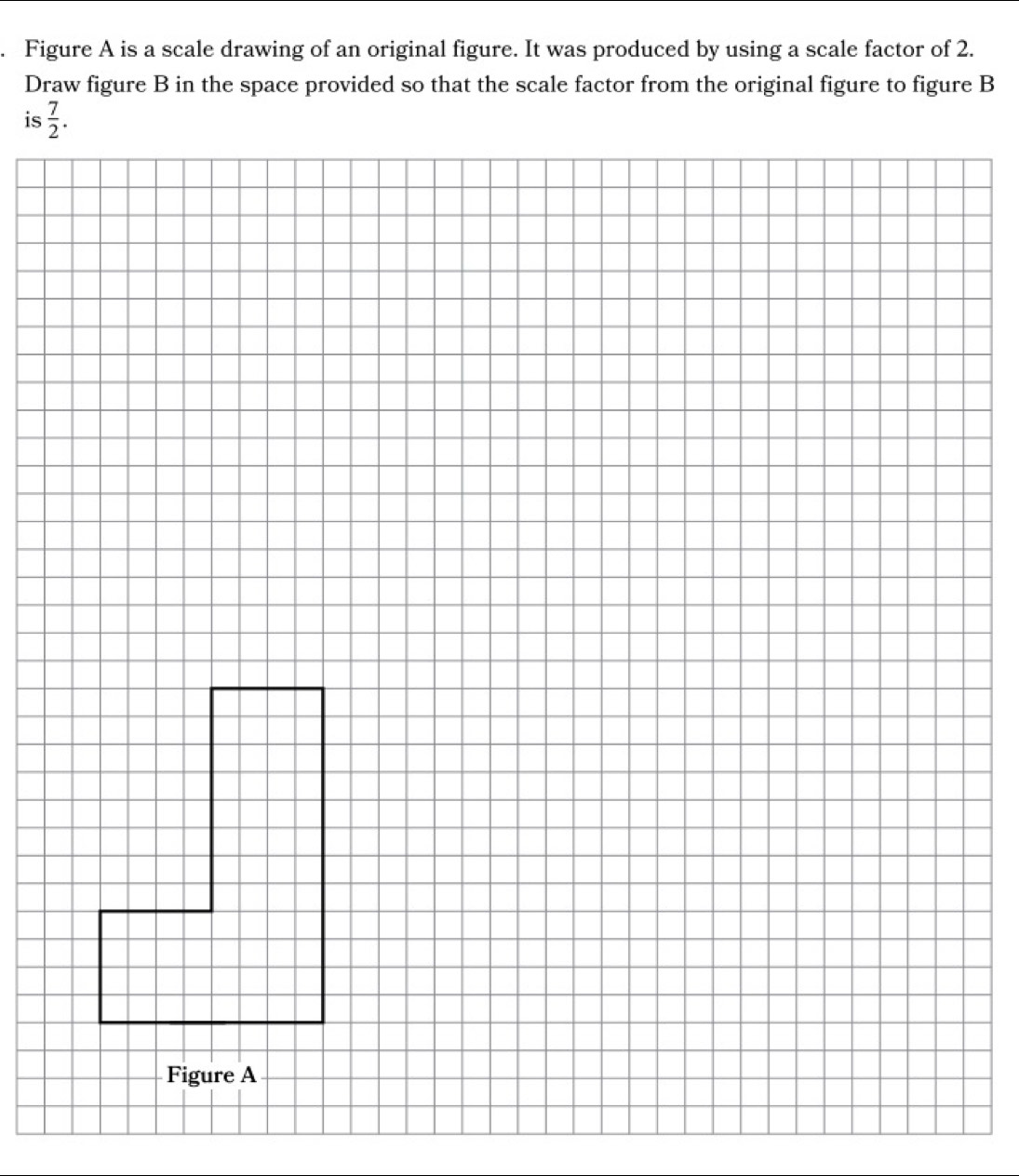 Figure A is a scale drawing of an original figure. It was produced by using a scale factor of 2.
Draw figure B in the space provided so that the scale factor from the original figure to figure B
is