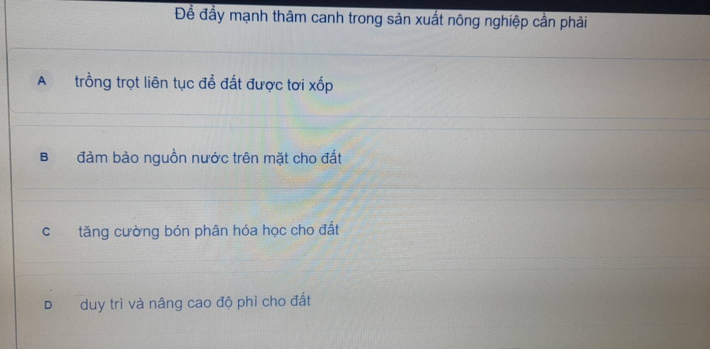 Đề đầy mạnh thâm canh trong sản xuất nông nghiệp cần phải
A trồng trọt liên tục đề đất được tơi xốp
B đảm bảo nguồn nước trên mặt cho đất
ctăng cường bón phân hóa học cho đất
D duy trì và nâng cao độ phì cho đất