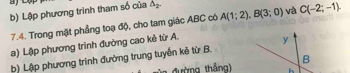 Lập phương trình tham số của △ _2. 
7.4. Trong mặt phẳng toạ độ, cho tam giác ABC có A(1;2), B(3;0) và C(-2;-1). 
a) Lập phương trình đường cao kẻ từ A. 
b) Lập phương trình đường trung tuyến kẻ từ B. 
a đường thẳng)