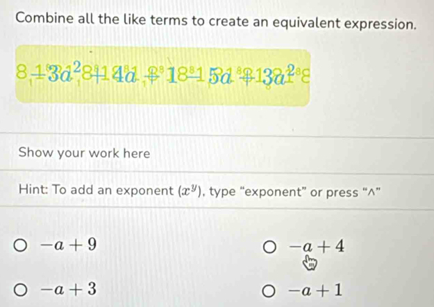 Combine all the like terms to create an equivalent expression.
811324^2814a^818^815d321382^8
Show your work here 
Hint: To add an exponent (x^y) , type “exponent” or press “^”
-a+9
-a+4
-a+3
-a+1