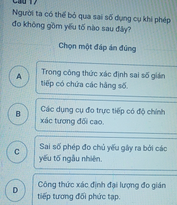 Cầu 17
Người ta có thể bỏ qua sai số dụng cụ khi phép
đo không gồm yếu tố nào sau đây?
Chọn một đáp án đúng
A Trong công thức xác định sai số gián
tiếp có chứa các hằng số.
B Các dụng cụ đo trực tiếp có độ chính
xác tương đối cao.
C Sai số phép đo chủ yếu gây ra bởi các
yếu tố ngẫu nhiên.
D Công thức xác định đại lượng đo gián
tiếp tương đối phức tạp.