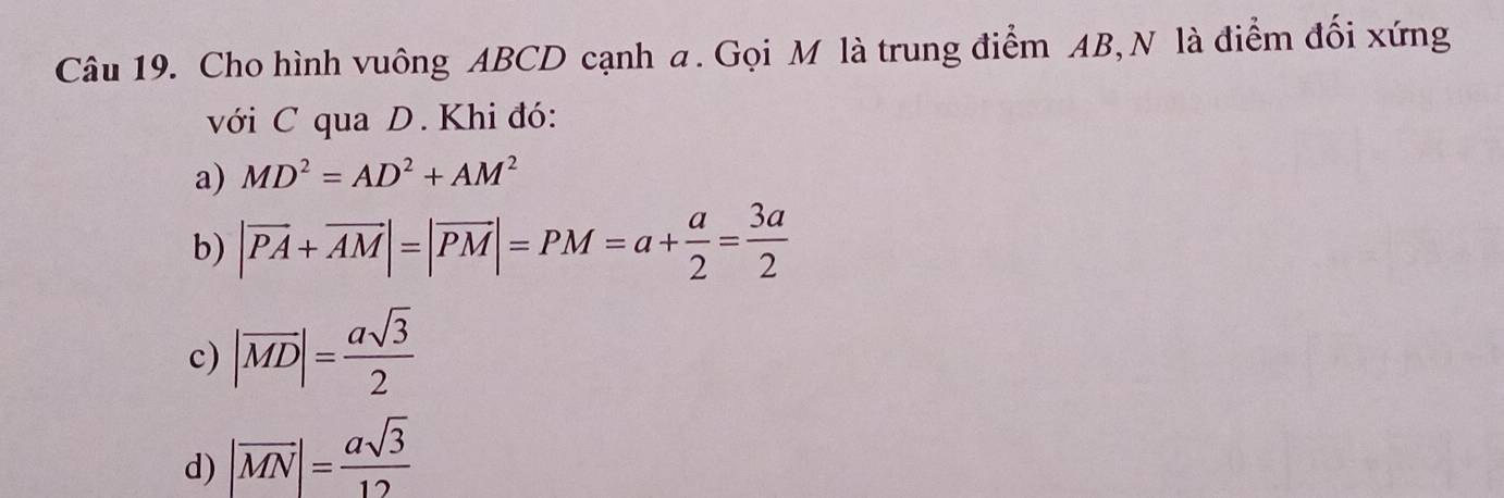 Cho hình vuông ABCD cạnh a. Gọi M là trung điểm AB, N là điểm đối xứng
với C qua D. Khi đó:
a) MD^2=AD^2+AM^2
b) |vector PA+vector AM|=|vector PM|=PM=a+ a/2 = 3a/2 
c) |overline MD|= asqrt(3)/2 
d) |overline MN|= asqrt(3)/12 