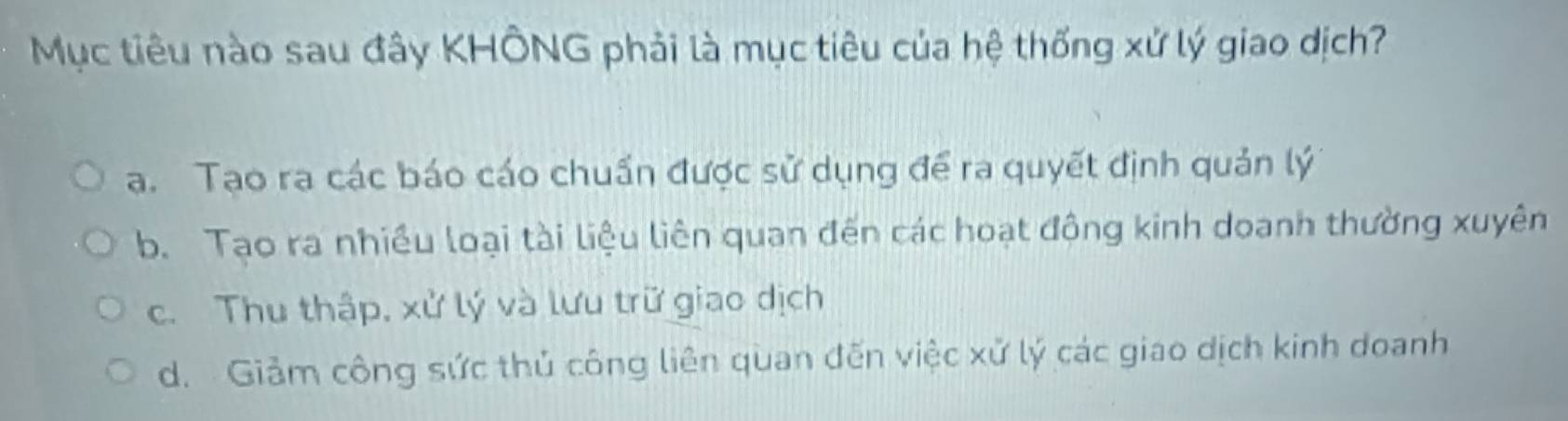 Mục tiêu nào sau đây KHÔNG phải là mục tiêu của hệ thống xứ lý giao dịch?
a. Tạo ra các báo cáo chuẩn được sử dụng để ra quyết định quản lý
b. Tạo ra nhiều loại tài liệu liên quan đến các hoạt đông kinh doanh thường xuyên
c. Thu thập, xử lý và lưu trữ giao dịch
d. Giảm công sức thủ công liên quan đến việc xử lý các giao dịch kinh doanh