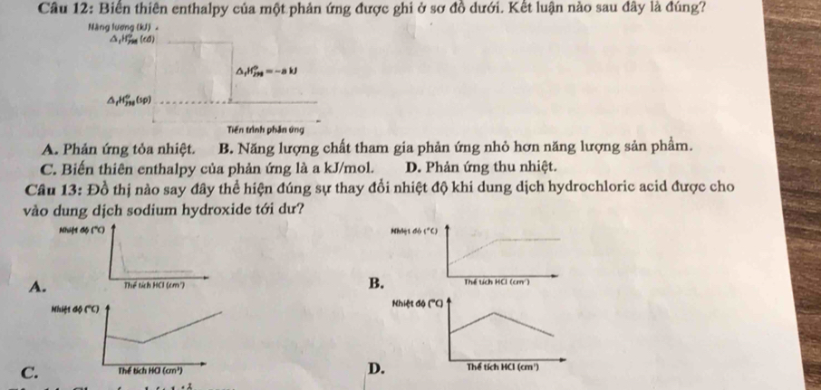 Biển thiên enthalpy của một phản ứng được ghi ở sơ đồ dưới. Kết luận nào sau đây là đúng?
Nàng lương (kJ) 。
△ _1H_(798)°(d)
△ _fH_(2H)^0=-akJ
△ _rH_(738)°(sp)
Tiến trình phản ứng
A. Phản ứng tỏa nhiệt. B. Năng lượng chất tham gia phản ứng nhỏ hơn năng lượng sản phẩm.
C. Biến thiên enthalpy của phản ứng là a kJ/mol. D. Phản ứng thu nhiệt.
Câu 13: Đồ thị nào say đây thể hiện đúng sự thay đổi nhiệt độ khi dung dịch hydrochloric acid được cho
vào dung dịch sodium hydroxide tới dư?
B
A
D
C