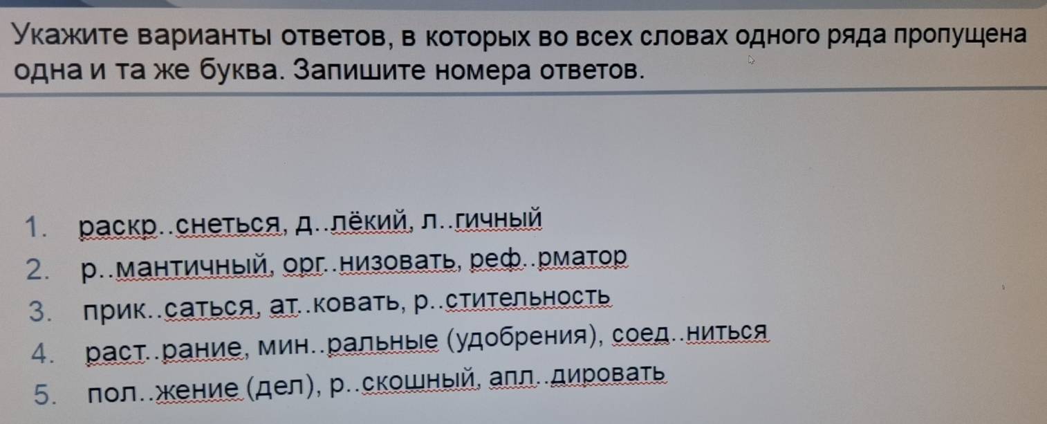 Укажите варианть ответов, в которьх во всех словах одного ряда πроπушена 
одна и та же буква. Залишите номера ответов. 
1. раскр..снеться, д..лёкий, л..гичныίй 
2. р.мантичный, орг.низовать, реф..рматр 
3. прик..саться, ат.ковать, р..стиΤельность 
4. растрание, мин.ральныιе (удобрения), соед.ниться 
5. пол..жение(дел), р..скошныей, алл..дировать