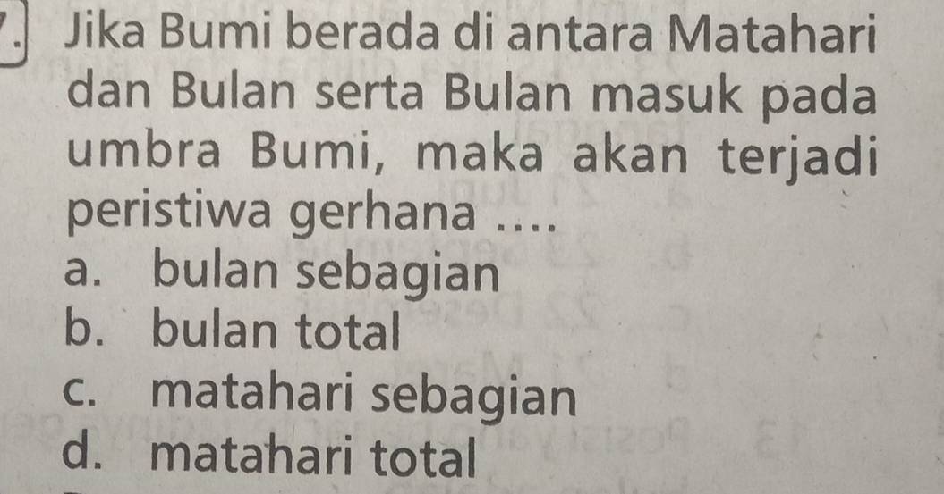 Jika Bumi berada di antara Matahari
dan Bulan serta Bulan masuk pada
umbra Bumi, maka akan terjadi
peristiwa gerhana ....
a. bulan sebagian
b. bulan total
c. matahari sebagian
d. matahari total