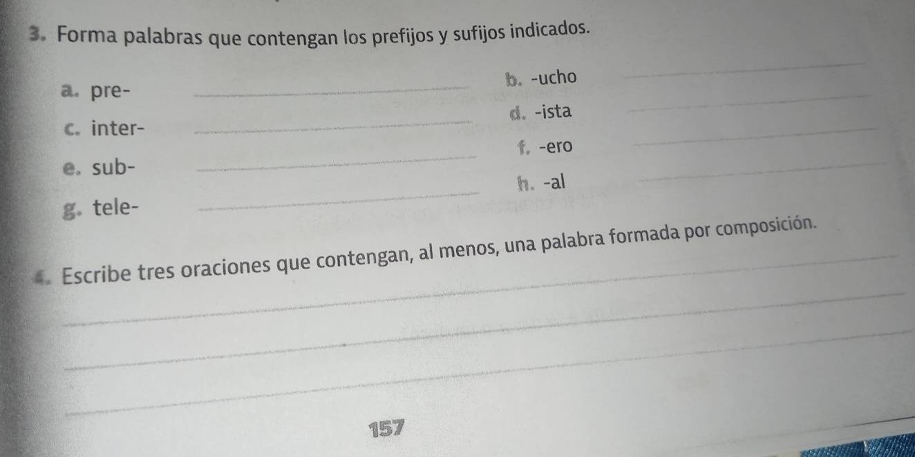 Forma palabras que contengan los prefijos y sufijos indicados. 
a. pre- _b. -ucho 
_ 
c. inter- _d. -ista_ 
_ 
e. sub- _f. -ero_ 
g. tele- _h. -al 
_ 
Escribe tres oraciones que contengan, al menos, una palabra formada por composición. 
_ 
157