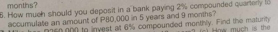 months? 
6. How much should you deposit in a bank paying 2% compounded quarterly to 
accumulate an amount of P80,000 in 5 years and 9 months?
n260,000 to invest at 6% compounded monthly. Find the maturity 
c) How much is the