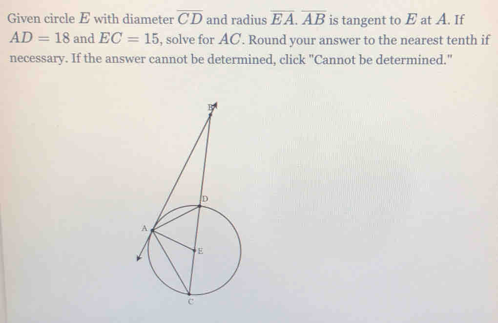 Given circle E with diameter overline CD and radius overline EA. overline AB is tangent to E at A. If
AD=18 and EC=15 , solve for AC. Round your answer to the nearest tenth if 
necessary. If the answer cannot be determined, click "Cannot be determined."