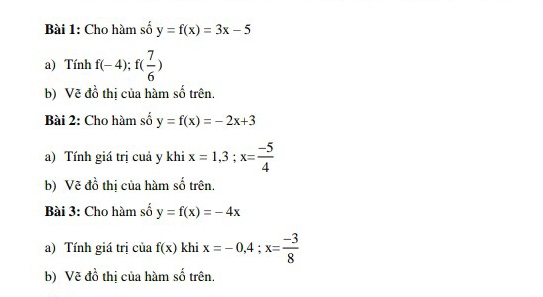 Cho hàm số y=f(x)=3x-5
a) Tính f(-4); f( 7/6 )
b) Vẽ đồ thị của hàm số trên. 
Bài 2: Cho hàm số y=f(x)=-2x+3
a) Tính giá trị cuả y khi x=1, 3; x= (-5)/4 
b) Vẽ đồ thị của hàm số trên. 
Bài 3: Cho hàm số y=f(x)=-4x
a) Tính giá trị của f(x) khi x=-0, 4; x= (-3)/8 
b) Vẽ đồ thị của hàm số trên.