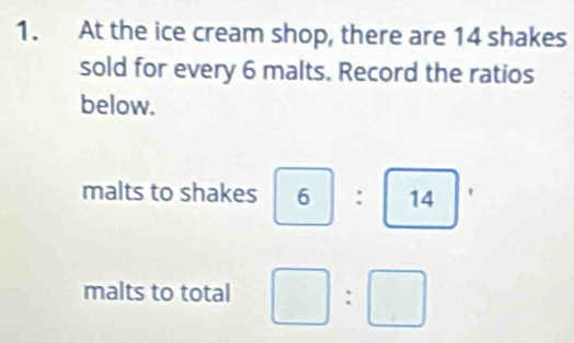 At the ice cream shop, there are 14 shakes 
sold for every 6 malts. Record the ratios 
below. 
malts to shakes 6| : 14^ (-3,4)
malts to total □ :□