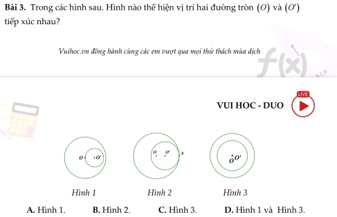 Trong các hình sau. Hình nào thế hiện vị trí hai đường tròn (O) và (O')
tiếp xúc nhau?
Vuihoc.vn đồng hành cùng các em vượt qua mọi thử thách mùa địch
VUI HOC - DUO
A
Hình 1 Hình 2 Hình 3
A. Hình 1. B. Hình 2. C. Hình 3. D. Hình 1 và Hình 3.