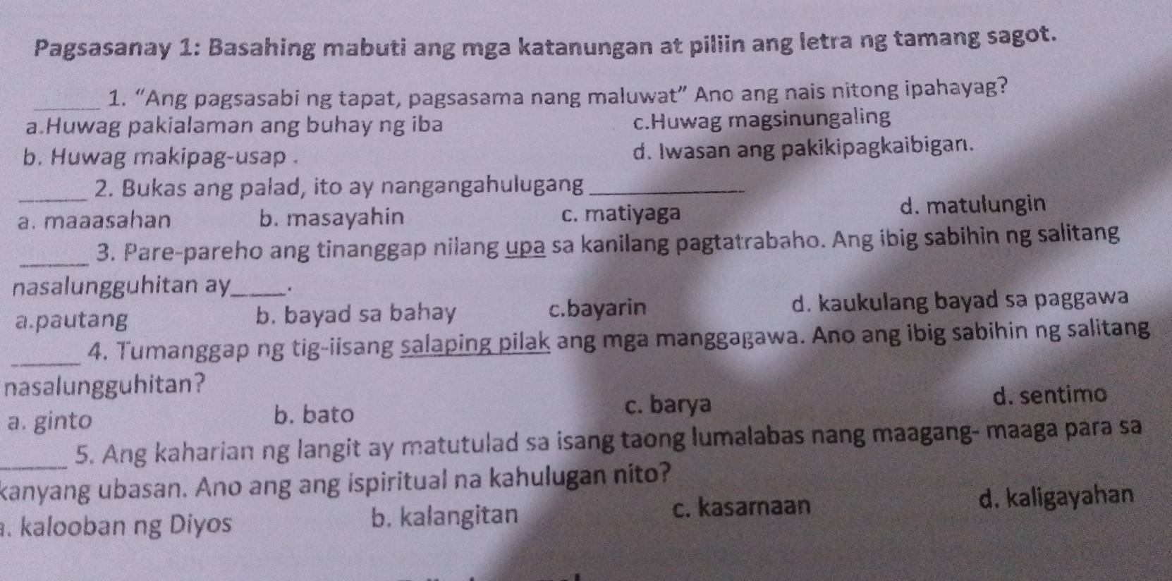 Pagsasanay 1: Basahing mabuti ang mga katanungan at piliin ang letra ng tamang sagot.
_1. “Ang pagsasabi ng tapat, pagsasama nang maluwat” Ano ang nais nitong ipahayag?
a.Huwag pakialaman ang buhay ng iba c.Huwag magsinungaling
b. Huwag makipag-usap . d. Iwasan ang pakikipagkaibigan.
2. Bukas ang palad, ito ay nangangahulugang_
_a. maaasahan b. masayahin c. matiyaga d. matulungin
_3. Pare-pareho ang tinanggap nilang upa sa kanilang pagtatrabaho. Ang ibig sabihin ng salitang
nasalungguhitan ay_ .
a.pautang b. bayad sa bahay c.bayarin d. kaukulang bayad sa paggawa
_4. Tumanggap ng tig-iisang salaping pilak ang mga manggagawa. Ano ang ibig sabihin ng salitang
nasalungguhitan?
a. ginto
b. bato c. barya d. sentimo
_5. Ang kaharian ng langit ay matutulad sa isang taong lumalabas nang maagang- maaga para sa
kanyang ubasan. Ano ang ang ispiritual na kahulugan nito?. kalooban ng Diyos b. kalangitan
c. kasarnaan d. kaligayahan