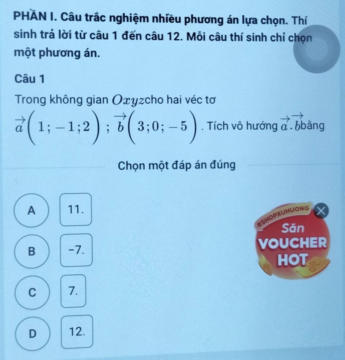 PHÂN I. Câu trắc nghiệm nhiều phương án lựa chọn. Thí
sinh trả lời từ câu 1 đến câu 12. Mỗi câu thí sinh chỉ chọn
một phương án.
Câu 1
Trong không gian Oxyzcho hai véc tơ
vector a(1;-1;2); vector b(3;0;-5). Tích vô hướng vector a.vector bb ằng
Chọn một đáp án đúng
A 11.
#SHOPXUHUONG
Săn
B -7. VOUCHER
HOT
C 7.
D 12.