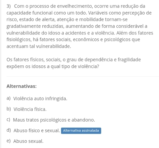 Com o processo de envelhecimento, ocorre uma redução da
capacidade funcional como um todo. Variáveis como percepção de
risco, estado de alerta, atenção e mobilidade tornam-se
gradativamente reduzidas, aumentando de forma considerável a
vulnerabilidade do idoso a acidentes e a violência. Além dos fatores
fisiológicos, há fatores sociais, econômicos e psicológicos que
acentuam tal vulnerabilidade.
Os fatores físicos, sociais, o grau de dependência e fragilidade
expõem os idosos a qual tipo de violência?
Alternativas:
a) Violência auto infringida.
b) Violência física.
c) Maus tratos psicológicos e abandono.
d) Abuso físico e sexual. Alternativa assinalada
e) Abuso sexual.