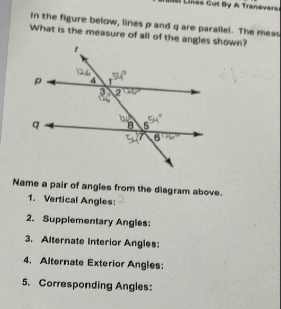 ines Cut By A Transverss 
In the figure below, lines p and q are parallel. The meas 
What is the measure of all of the angles shown? 
Name a pair of angles from the diagram above. 
1. Vertical Angles: 
2. Supplementary Angles: 
3. Alternate Interior Angles: 
4. Alternate Exterior Angles: 
5. Corresponding Angles: