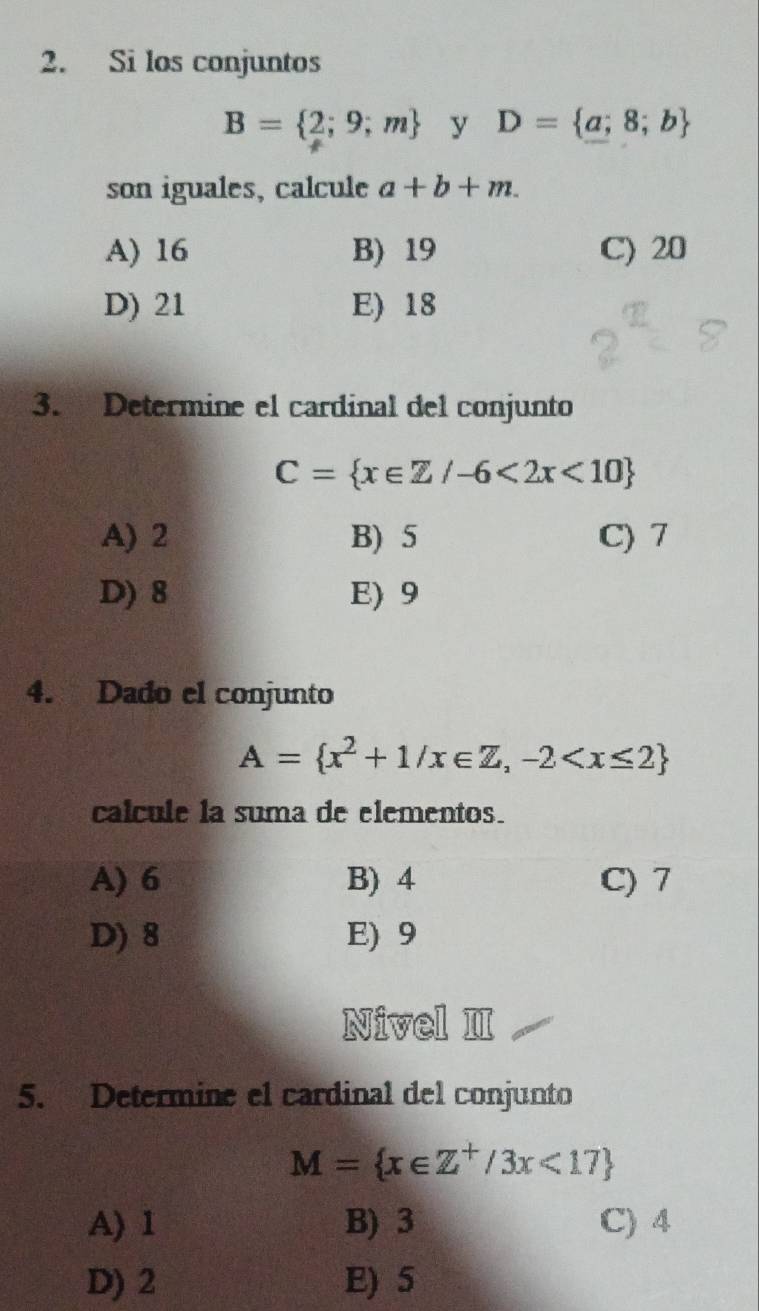 Si los conjuntos
B= 2;9;m y D= a;8;b
son iguales, calcule a+b+m.
A) 16 B) 19 C) 20
D) 21 E) 18
3. Determine el cardinal del conjunto
C= x∈ Z/-6<2x<10
A) 2 B) 5 C) 7
D) 8 E) 9
4. Dado el conjunto
A= x^2+1/x∈ Z,-2
calcule la suma de elementos.
A) 6 B) 4 C) 7
D) 8 E) 9
Nivel II
5. Determine el cardinal del conjunto
M= x∈ Z^+/3x<17
A) 1 B) 3 C) 4
D) 2 E) 5