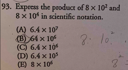 Express the product of 8* 10^2 and
8* 10^4 in scientific notation.
(A) 6.4* 10^7
(B) 64* 10^6
(C) 6.4* 10^6
(D) 6.4* 10^5
(E) 8* 10^6