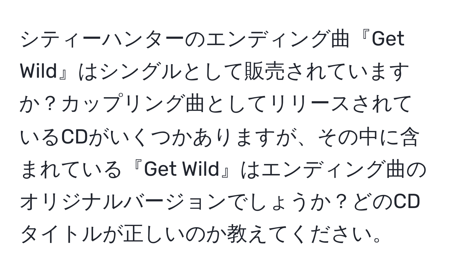 シティーハンターのエンディング曲『Get Wild』はシングルとして販売されていますか？カップリング曲としてリリースされているCDがいくつかありますが、その中に含まれている『Get Wild』はエンディング曲のオリジナルバージョンでしょうか？どのCDタイトルが正しいのか教えてください。