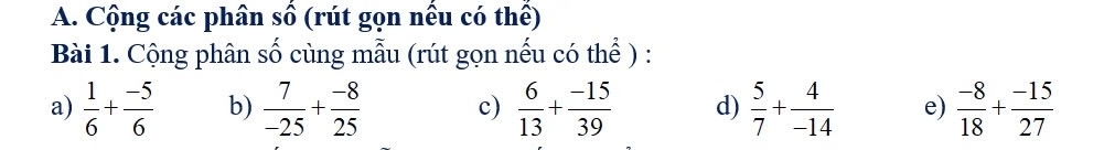 Cộng các phân số (rút gọn nếu có thể) 
Bài 1. Cộng phân số cùng mẫu (rút gọn nếu có thể ) : 
a)  1/6 + (-5)/6  b)  7/-25 + (-8)/25  c)  6/13 + (-15)/39  d)  5/7 + 4/-14  e)  (-8)/18 + (-15)/27 