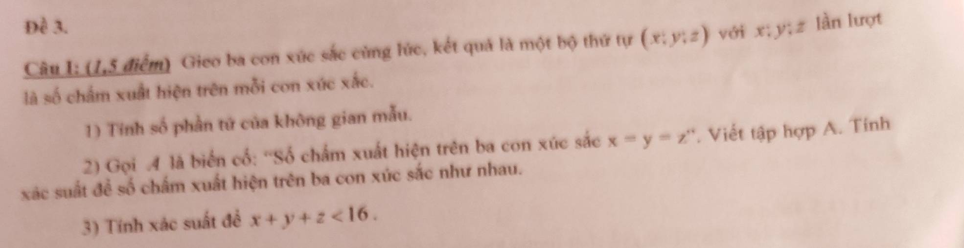 Đề 3.
Câu I: (1,5 điểm) Gieo ba con xúc sắc cùng lúc, kết quả là một bộ thứ tự (x;y;z) với x; y; z làn lượt
là số chấm xuất hiện trên mỗi con xúc xắc.
1) Tinh số phần tứ của không gian mẫu.
2) Gọi 4 là biển cố: 'Số chẩm xuất hiện trên ba con xúc sắc x=y=z°. Viết tập hợp A. Tính
xác suất để số chấm xuất hiện trên ba con xúc sắc như nhau.
3) Tính xác suất để x+y+z<16</tex>.