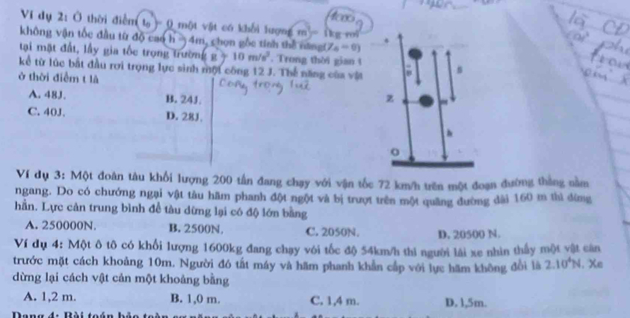 ees
Vi dụ 2: Ở thời điểm t_0)=0 * một vật có khối lượn (m)=()
không vận tốc đầu từ độ cao h -) 4m, chọn gốc tính thể năngt y_4=0) kg roi
tại mặt đất, lầy gia tốc trọng trườn (g)=10m/s^2. Trong thời gian t
kể từ lúc bất đầu rơi trọng lực sinh mội công 12 J. Thế năng của vật
ở thời điểm t là
A. 48J. B. 24J.
C. 40J. D. 28J.
Ví dụ 3: Một đoàn tâu khổi lượng 200 tần đang chạy với vận tốc 72 km/h trên một đoạn đường thắng nằm
ngang. Do có chướng ngại vật tàu hãm phanh đột ngột và bị trượt trên một quãng đường dài 160 m thì đừng
hần. Lực cản trung bình đề tàu dừng lại có độ lớn bằng
A. 250000N. B. 2500N, C. 2050N.
D. 20500 N.
Ví dụ 4: Một ô tô có khổi lượng 1600kg đang chạy với tốc độ 54km/h thi người lài xe nhìn thấy một vật căn
trước mặt cách khoảng 10m. Người đó tất máy và hãm phanh khản cấp với lực hãm không đổi là 2.10^4N. Xe
dừng lại cách vật cản một khoảng bằng
A. 1,2 m. B. 1,0 m. C. 1,4 m. D. l, 5m.