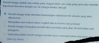 Rumah tangga adalāh satu entitas yang tinggal dalam satu atạp yang sama dân memilik
keputusan bersama dengan cir-ciri sebagaı berikut, kecuali:
Rumah tangga tidak diberikan kewenangan dalam[memilih sesuatu yang akan
dikonsumsi
Merupakan unit terkecil dalam tingkah laku konsumsi dan produksi
Rumah tangga merupakan pemink faktor produksi yang akan dimanfaatkan oleh
pengguna
Seseorang dalam rumah tangga memiliki tujuan memaksimalkan kepuasan atan a
Clear my choice