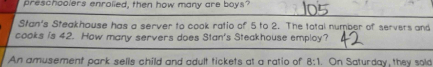 preschoolers enrolied, then how many are boys? 
Stan's Steakhouse has a server to cook ratio of 5 to 2. The total number of servers and 
cooks is 42. How many servers does Stan's Steakhouse employ? 
An amusement park sells child and adult tickets at a ratio of 8:1 On Saturday, they sold