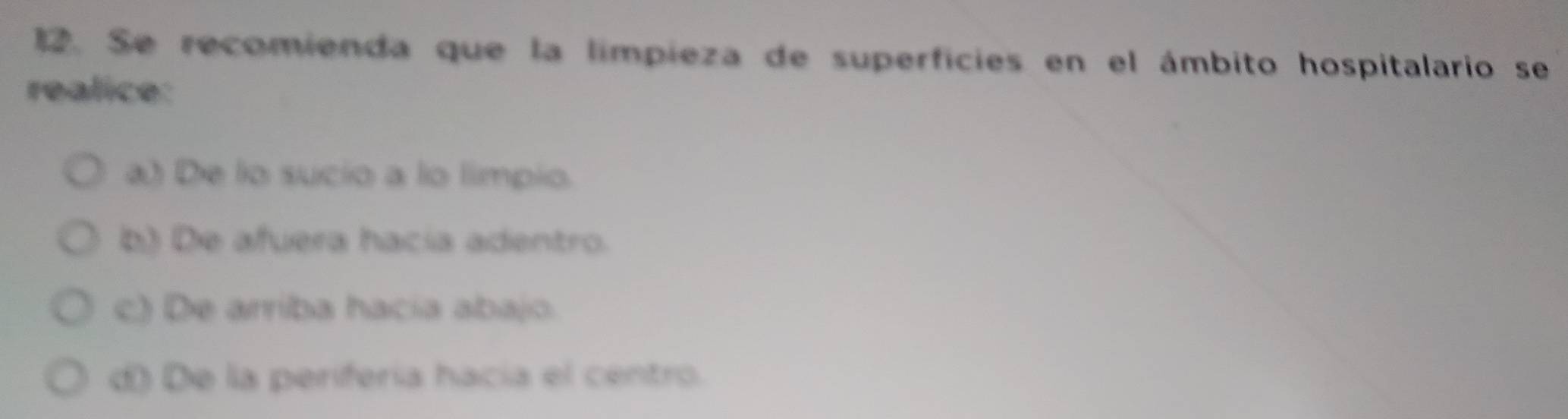 Se recomienda que la limpieza de superficies en el ámbito hospitalario se
realice:
a) De lo sucio a lo limpio.
b) De afuera hacía adentro.
c) De arriba hacia abajo
d) De la perifería hacía el centro.