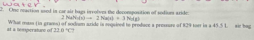 One reaction used in car air bags involves the decomposition of sodium azide:
2NaN_3(s)to 2Na(s)+3N_2(g)
What mass (in grams) of sodium azide is required to produce a pressure of 829 torr in a 45.5 L air bag 
at a temperature of 22.0°C ?