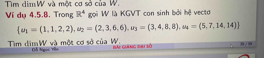 Tìm dimW và một cơ sở của W. 
Ví dụ 4.5.8. Trong gọi W là KGVT con sinh bởi hệ vectơ R^4
 u_1=(1,1,2,2),u_2=(2,3,6,6),u_3=(3,4,8,8),u_4=(5,7,14,14)
Tìm dimW và một cơ sở của W. 35 / 39
Đỗ Ngọc Yên bài giảng đai số