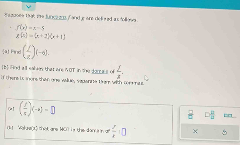 Suppose that the functions and g are defined as follows.
f(x)=x-5
g(x)=(x+2)(x+1)
(a) Find ( f/g )(-6). 
(b) Find all values that are NOT in the domain of  f/g . 
If there is more than one value, separate them with commas. 
(a) ( f/g )(-6)=□
 □ /□   □  □ /□   □□... 
(b) Value(s) that are NOT in the domain of  f/g :□
×