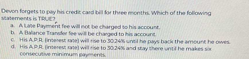 Devon forgets to pay his credit card bill for three months. Which of the following
statements is TRUE?
a. A Late Payment fee will not be charged to his account.
b. A Balance Transfer fee will be charged to his account.
c. His A.P.R. (interest rate) will rise to 30.24% until he pays back the amount he owes.
d. His A.P.R. (interest rate) will rise to 30.24% and stay there until he makes six
consecutive minimum payments.