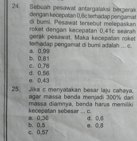 Sebuah pesawat antargalaksi bergerak
dengan kecepatan 0,6c terhadap pengamat
di bumi. Pesawat tersebut melepaskan
roket dengan kecepatan 0,41c searah
gerak pesawat. Maka kecepatan roket
terhadap pengamat di bumi adalah ... c.
a⩽ 0,99
b. 0,81
c. 0,76
d ⩾ 0,56
e. 0,43
25. Jika c menyatakan besar laju cahaya,
agar massa benda menjadi 300% dari
massa diamnya, benda harus memiliki
kecepatan sebesar ... c.
a ⩾ 0,36 d ⩾ 0,6
b、 0,5 e. 0,8
c. 0,57