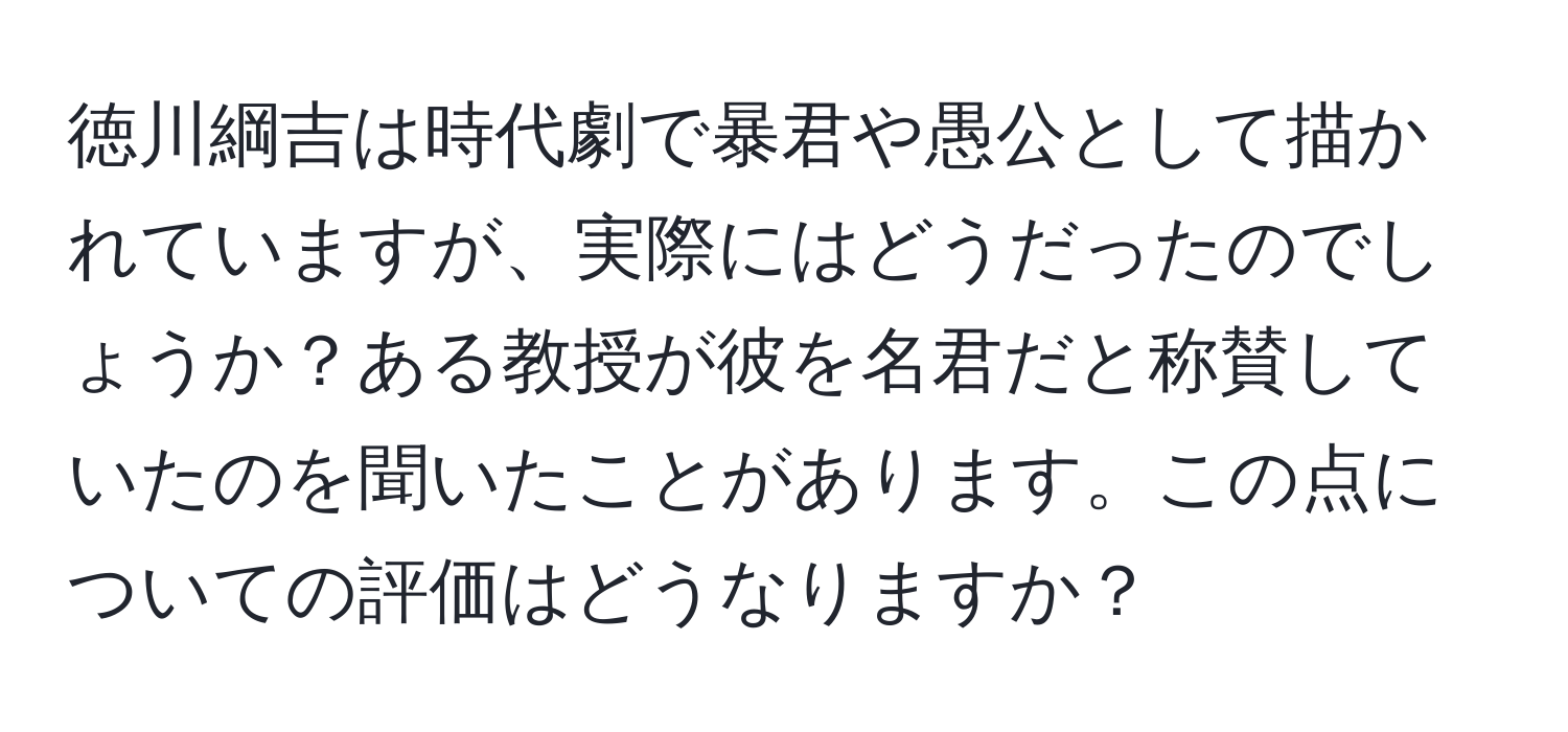 徳川綱吉は時代劇で暴君や愚公として描かれていますが、実際にはどうだったのでしょうか？ある教授が彼を名君だと称賛していたのを聞いたことがあります。この点についての評価はどうなりますか？