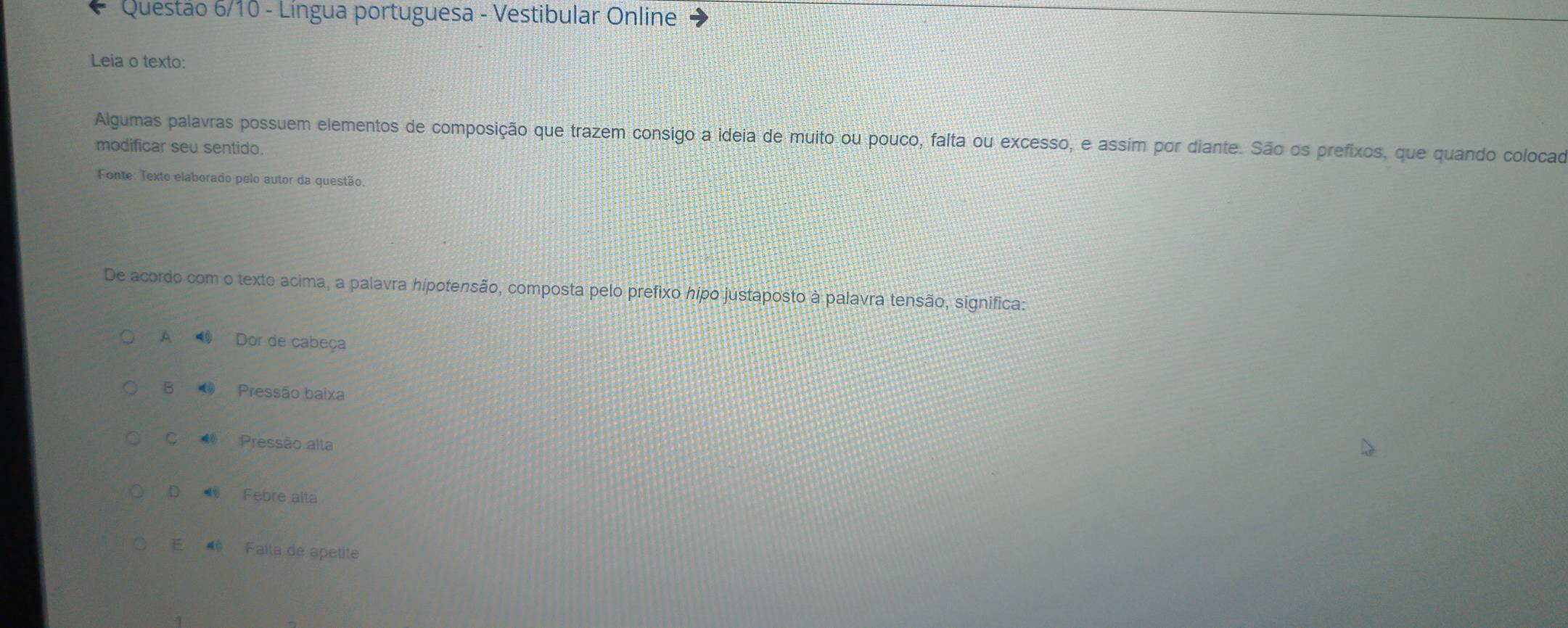 Questão 6/10 - Língua portuguesa - Vestibular Online
Leia o texto:
Algumas palavras possuem elementos de composição que trazem consigo a ideia de muito ou pouco, falta ou excesso, e assim por diante. São os prefixos, que quando colocad
modificar seu sentido.
Fonte: Texto elaborado pelo autor da questão
De acordo com o texto acima, a palavra hipotensão, composta pelo prefixo hipo justaposto à palavra tensão, significa:
A 1 Dor de cabeça
B Pressão baixa
C Pressão alta
D Febre alta
E Falta de apetite