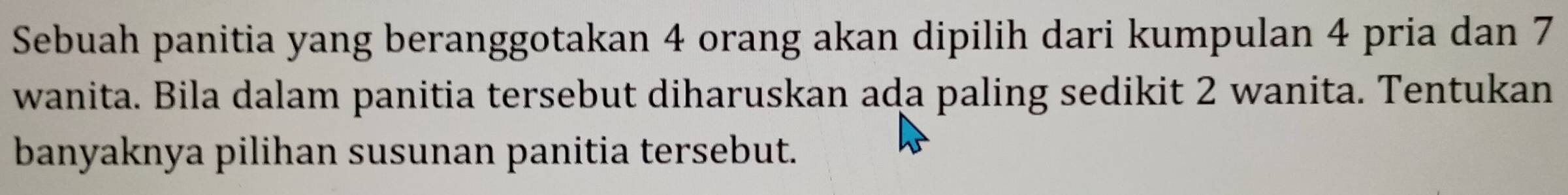 Sebuah panitia yang beranggotakan 4 orang akan dipilih dari kumpulan 4 pria dan 7
wanita. Bila dalam panitia tersebut diharuskan ada paling sedikit 2 wanita. Tentukan 
banyaknya pilihan susunan panitia tersebut.