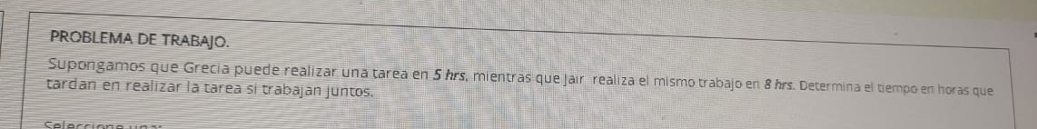 PROBLEMA DE TRABAJO. 
Supongamos que Grecia puede realizar una tarea en 5 hrs, mientras que Jair realiza el mismo trabajo en 8 hrs. Determina el tiempo en horas que 
tardan en realizar la tarea si trabajan juntos.