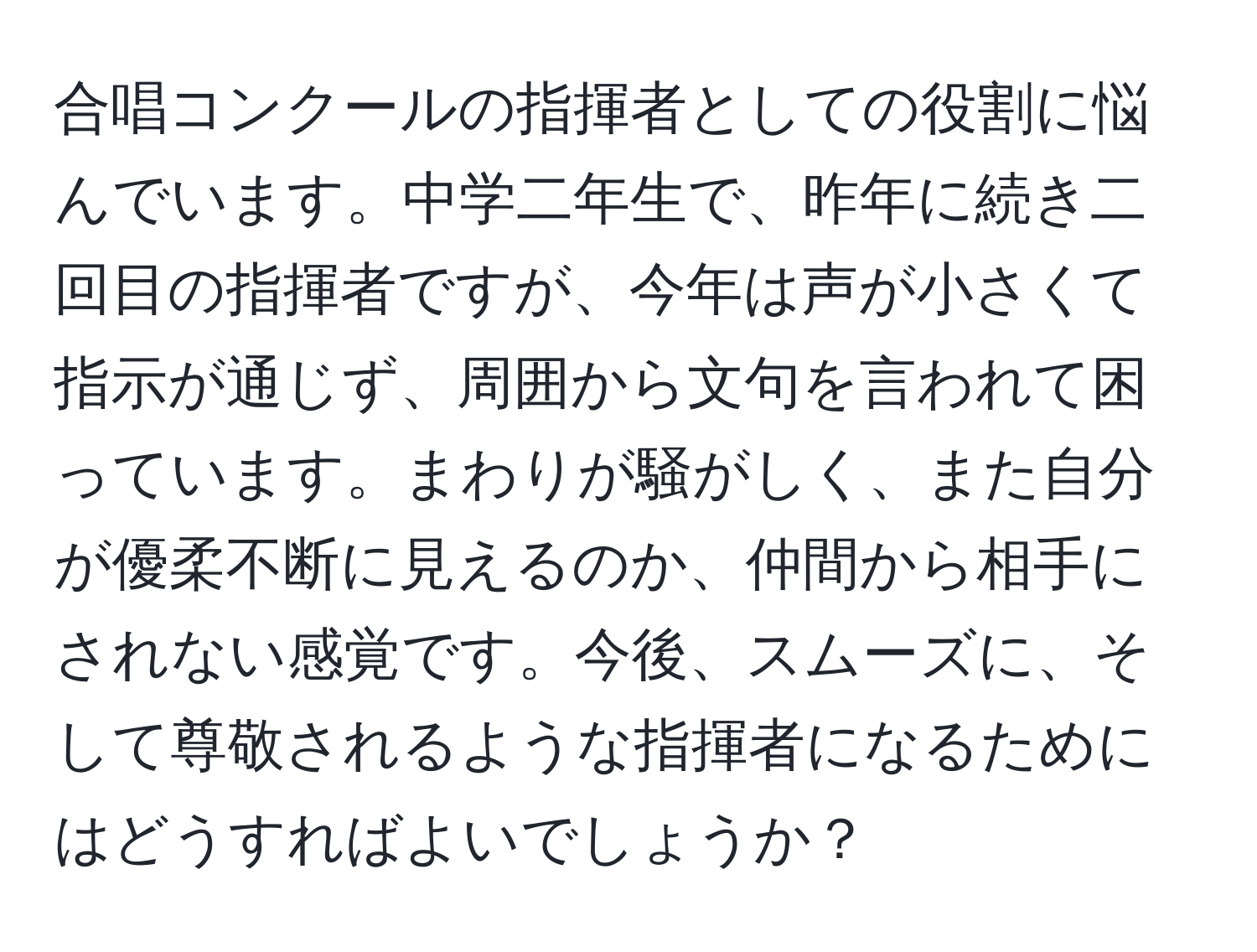 合唱コンクールの指揮者としての役割に悩んでいます。中学二年生で、昨年に続き二回目の指揮者ですが、今年は声が小さくて指示が通じず、周囲から文句を言われて困っています。まわりが騒がしく、また自分が優柔不断に見えるのか、仲間から相手にされない感覚です。今後、スムーズに、そして尊敬されるような指揮者になるためにはどうすればよいでしょうか？