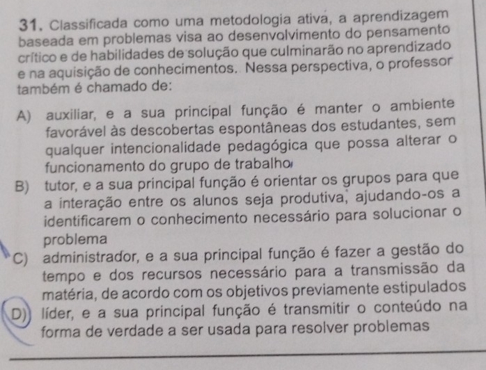 Classificada como uma metodologia ativa, a aprendizagem
baseada em problemas visa ao desenvolvimento do pensamento
crítico e de habilidades de solução que culminarão no aprendizado
e na aquisição de conhecimentos. Nessa perspectiva, o professor
também é chamado de:
A) auxiliar, e a sua principal função é manter o ambiente
favorável às descobertas espontâneas dos estudantes, sem
qualquer intencionalidade pedagógica que possa alterar o
funcionamento do grupo de trabalho
B) tutor, e a sua principal função é orientar os grupos para que
a interação entre os alunos seja produtiva, ajudando-os a
identificarem o conhecimento necessário para solucionar o
problema
C) administrador, e a sua principal função é fazer a gestão do
tempo e dos recursos necessário para a transmissão da
matéria, de acordo com os objetivos previamente estipulados
D)) líder, e a sua principal função é transmitir o conteúdo na
forma de verdade a ser usada para resolver problemas