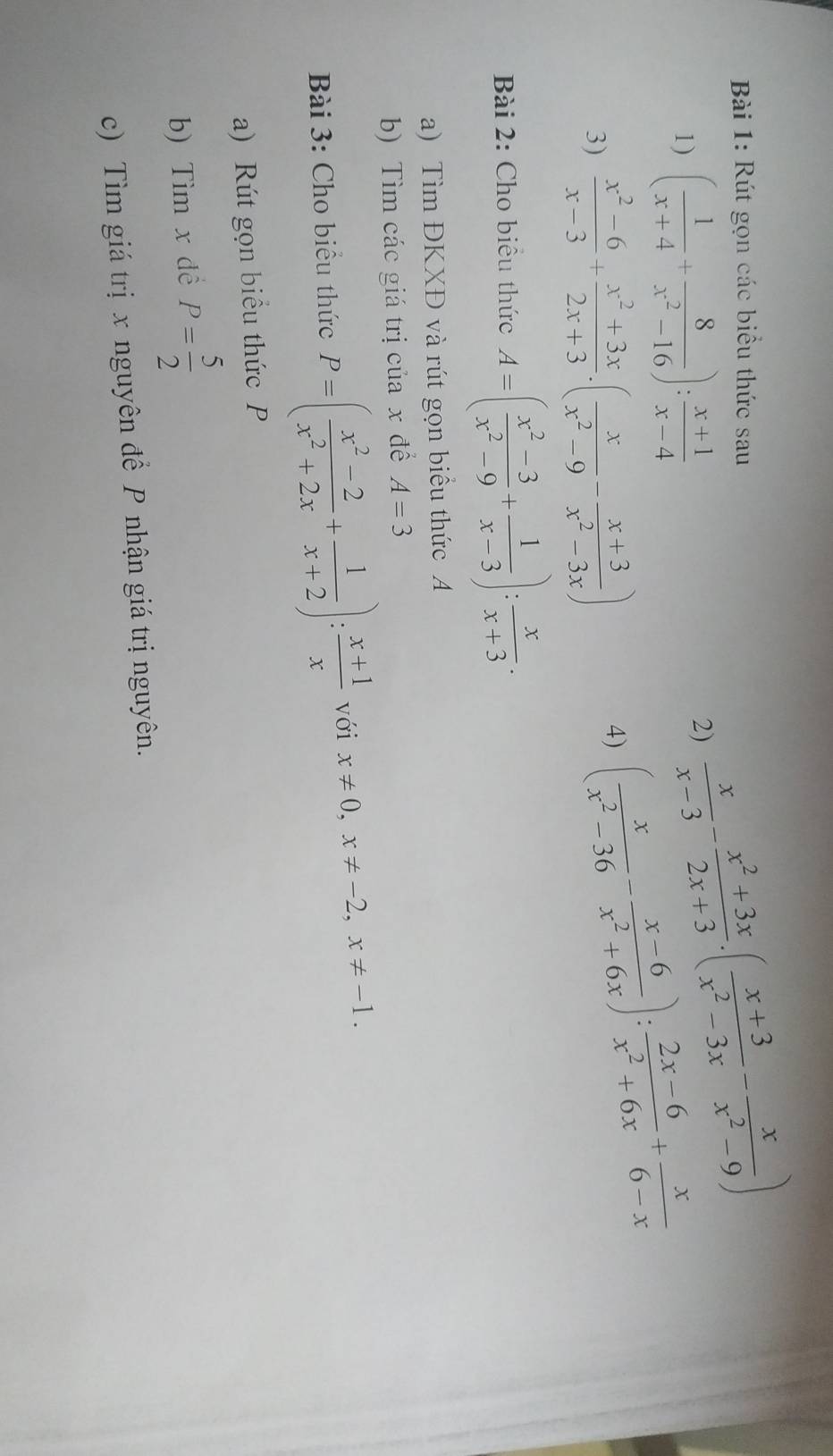 Rút gọn các biểu thức sau 
1) ( 1/x+4 + 8/x^2-16 ): (x+1)/x-4 
2)  x/x-3 - (x^2+3x)/2x+3 · ( (x+3)/x^2-3x - x/x^2-9 )
3)  (x^2-6)/x-3 + (x^2+3x)/2x+3 · ( x/x^2-9 - (x+3)/x^2-3x )
4) ( x/x^2-36 - (x-6)/x^2+6x ): (2x-6)/x^2+6x + x/6-x 
Bài 2: Cho biểu thức A=( (x^2-3)/x^2-9 + 1/x-3 ): x/x+3 . 
a) Tìm ĐKXĐ và rút gọn biểu thức A
b) Tìm các giá trị của x để A=3
Bài 3: Cho biểu thức P=( (x^2-2)/x^2+2x + 1/x+2 ): (x+1)/x  với x!= 0,x!= -2, x!= -1. 
a) Rút gọn biểu thức P
b) Tìm x dề P= 5/2 
c) Tìm giá trị x nguyên để P nhận giá trị nguyên.