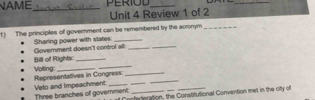 NAME_ PERIOD_ 
_ 
Unit 4 Review 1 of 2 
1) The principles of government can be remembered by the acronym_ 
_ 
Sharing power with states:_ 
Government doesn't control all:_ 
Bill of Rights:_ 
Voting:_ 
_ 
Representatives in Congress:_ 
Veto and Impeachment:_ 
_ 
_ 
Three branches of government:_ 
Confederation, the Constitutional Convention met in the city of