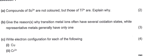 Compounds of Sc^(3+) are not coloured, but those of TP^(3+) are. Explain why. (2) 
(b) Give the reason(s) why transition metal ions often have several oxidation states, while (3) 
representative metals generally have only one 
(c) Write electron configuration for each of the following (4) 
(i) Cu
(ii) Cr^(3+)