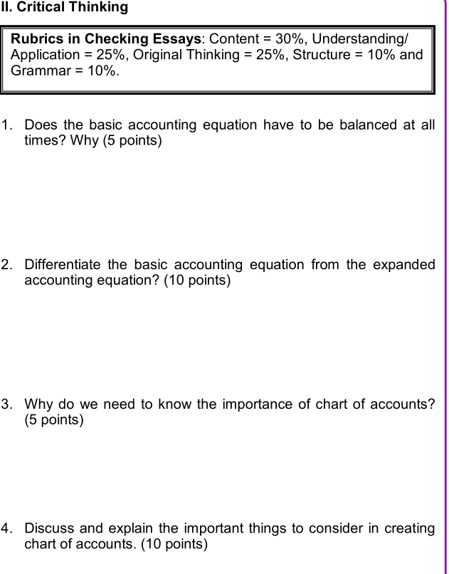 Critical Thinking 
Rubrics in Checking Essays: Content =30% , Understanding/ 
Application =25% , Original Thinking =25% , Structure =10% and 
Grammar =10%. 
1. Does the basic accounting equation have to be balanced at all 
times? Why (5 points) 
2. Differentiate the basic accounting equation from the expanded 
accounting equation? (10 points) 
3. Why do we need to know the importance of chart of accounts? 
(5 points) 
4. Discuss and explain the important things to consider in creating 
chart of accounts. (10 points)