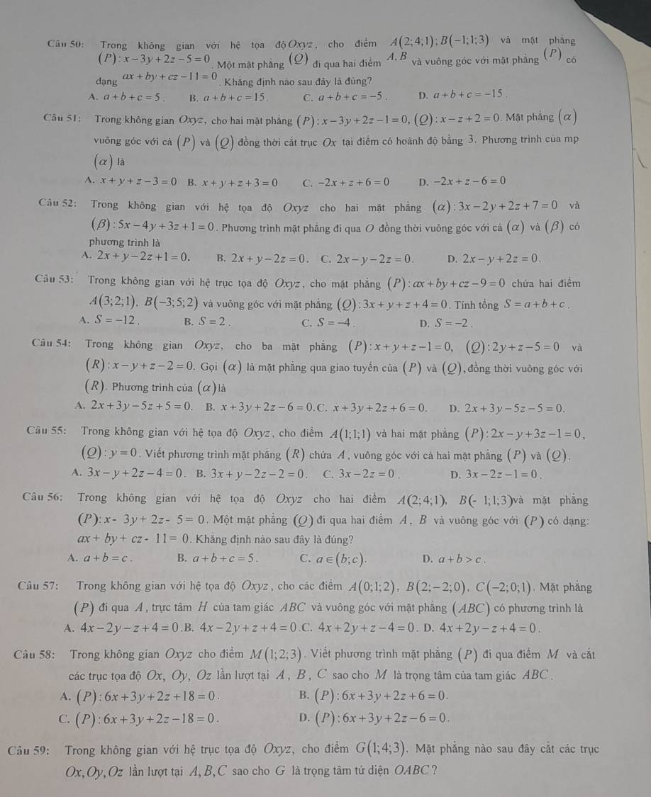 Cầu 50: Trong không gian với hệ tọa độ Oxyz , cho điểm A(2;4;1);B(-1;1;3) và mật pháng
(P):x-3y+2z-5=0 Một mặt phẳng (Q) đi qua hai điểm A,B và vuông góc với mặt phảng (P) có
dạng ax+by+cz-11=0
Khắng định nào sau đãy là đủng?
A. a+b+c=5 B. a+b+c=15. C. a+b+c=-5. D. a+b+c=-15.
Câu 51: Trong không gian Oxyz, cho hai mặt phẳng (P) :x-3y+2z-1=0 (2) x-z+2=0 0. Mặt phẳng (α)
vuông góc với cả (P) và (Q) đồng thời cắt trục Ox tại điểm có hoành độ bằng 3. Phương trình của mp
(α) là
A. x+y+z-3=0 B. x+y+z+3=0 C. -2x+z+6=0 D. -2x+z-6=0
Cầu 52: Trong không gian với hệ tọa độ Oxyz cho hai mặt phẳng C x):3x-2y+2z+7=0 và
^circ  β :5x-4y+3z+1=0. Phương trình mặt phẳng đi qua O đồng thời vuông góc với cả (α) và (β)  có
phương trình là
A. 2x+y-2z+1=0. B. 2x+y-2z=0 。 C. 2x-y-2z=0. D. 2x-y+2z=0.
Câu 53:   Trong không gian với hệ trục tọa độ Oxyz, cho mặt phẳng (P):ax+by+cz-9=0 chứa hai điểm
A(3;2;1).B(-3;5;2) và vuông góc với mặt phẳng (Q :3x+y+z+4=0. Tính tổng S=a+b+c.
A. S=-12. B. S=2. C. S=-4. D. S=-2.
Câu 54: Trong không gian Oxyz, cho ba mặt phẳng (P): x+y+z-1=0, (2) :2y+z-5=0 và
(R) : x-y+z-2=0. Gọi (α) là mặt phẳng qua giao tuyển của (P) và (_ O) ,đồng thời vuông góc với
(R). Phương trình của (α) là
A. 2x+3y-5z+5=0. B. x+3y+2z-6=0. C. x+3y+2z+6=0. D. 2x+3y-5z-5=0.
Cầu 55: Trong không gian với hệ tọa độ Oxyz, cho điểm A(1;1;1) và hai mặt phẳng (P):2x-y+3z-1=0,
(Q): y=0. Viết phương trình mật phẳng (R) chứa Á, vuông góc với cả hai mặt phẳng (P) và (Q).
A. 3x-y+2z-4=0. B. 3x+y-2z-2=0. C. 3x-2z=0. D. 3x-2z-1=0.
Câu 56: Trong không gian với hệ tọa độ Oxyz cho hai điểm A(2;4;1), B(-1;1;3)vee a mặt phẳng
(P):x-3y+2z-5=0. Một mặt phẳng (Q) đi qua hai điểm A, B và vuông góc với (P) có dạng:
ax+by+cz-11=0.  Khẳng định nào sau đây là đúng?
A. a+b=c. B. a+b+c=5. C. a∈ (b;c). D. a+b>c.
Câu 57: Trong không gian với hệ tọa độ Oxyz, cho các điểm A(0;1;2),B(2;-2;0),C(-2;0;1). Mặt phắng
(P) đi qua A, trực tâm H của tam giác ABC và vuông góc với mặt phẳng (ABC) có phương trình là
A. 4x-2y-z+4=0.B. 4x-2y+z+4=0.C, 4x+2y+z-4=0. D. 4x+2y-z+4=0.
Câu 58: Trong không gian Oxyz cho điểm M(1;2;3). Viết phương trình mặt phẳng (P) đi qua điểm M và cắt
các trục tọa độ Ox, Oy, Oz lần lượt tại A, B, C sao cho M là trọng tâm của tam giác ABC .
A. (P):6x+3y+2z+18=0. B. (P):6x+3y+2z+6=0.
C. (P):6x+3y+2z-18=0. D. (P):6x+3y+2z-6=0.
Câu 59: Trong không gian với hệ trục tọa độ Oxyz, cho điểm G(1;4;3). Mặt phẳng nào sau đây cắt các trục
Ox, Oy, Oz lần lượt tại A, B, C sao cho G là trọng tâm tứ diện OABC ?