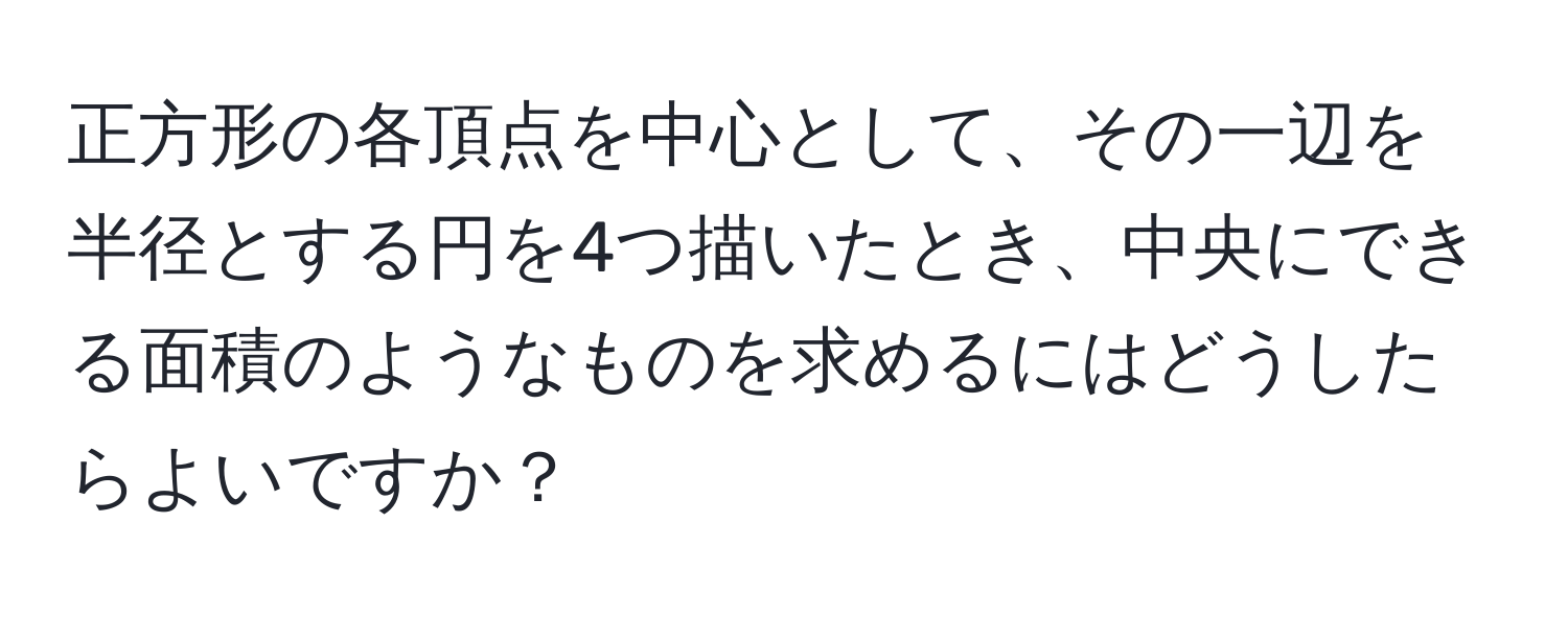 正方形の各頂点を中心として、その一辺を半径とする円を4つ描いたとき、中央にできる面積のようなものを求めるにはどうしたらよいですか？