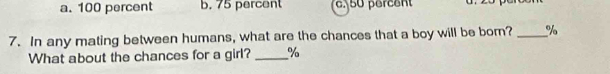 a. 100 percent b. 75 percent c. 50 percent
7. In any mating between humans, what are the chances that a boy will be born? _ %
What about the chances for a girl? _ %