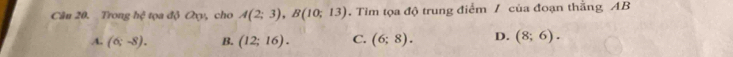 Cân 20. Trong hệ tọa độ Oxy, cho A(2;3), B(10;13). Tim tọa độ trung điểm / của đoạn thăng AB
A. (6;-8). B. (12;16). C. (6;8). D. (8;6).