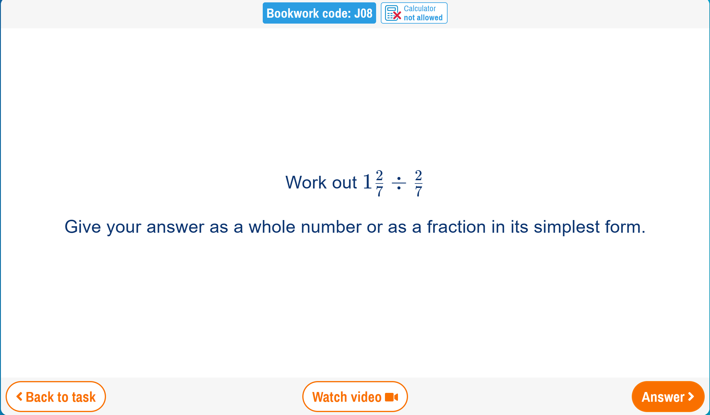 Calculator 
Bookwork code: J08 not allowed 
Work out 1 2/7 /  2/7 
Give your answer as a whole number or as a fraction in its simplest form. 
< Back to task Watch video Answer >