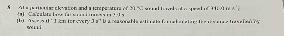 At a particular elevation and a temperature of 20°C sound travels at a speed of 340.0m s^(-1)□
(a) Calculate how far sound travels in 3.0 s. 
(b) Assess if “ 1 km for every 3 s ” is a reasonable estimate for calculating the distance travelled by 
sound.